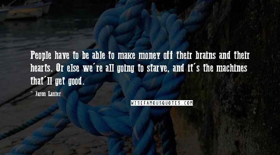 Jaron Lanier Quotes: People have to be able to make money off their brains and their hearts. Or else we're all going to starve, and it's the machines that'll get good.