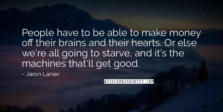 Jaron Lanier Quotes: People have to be able to make money off their brains and their hearts. Or else we're all going to starve, and it's the machines that'll get good.