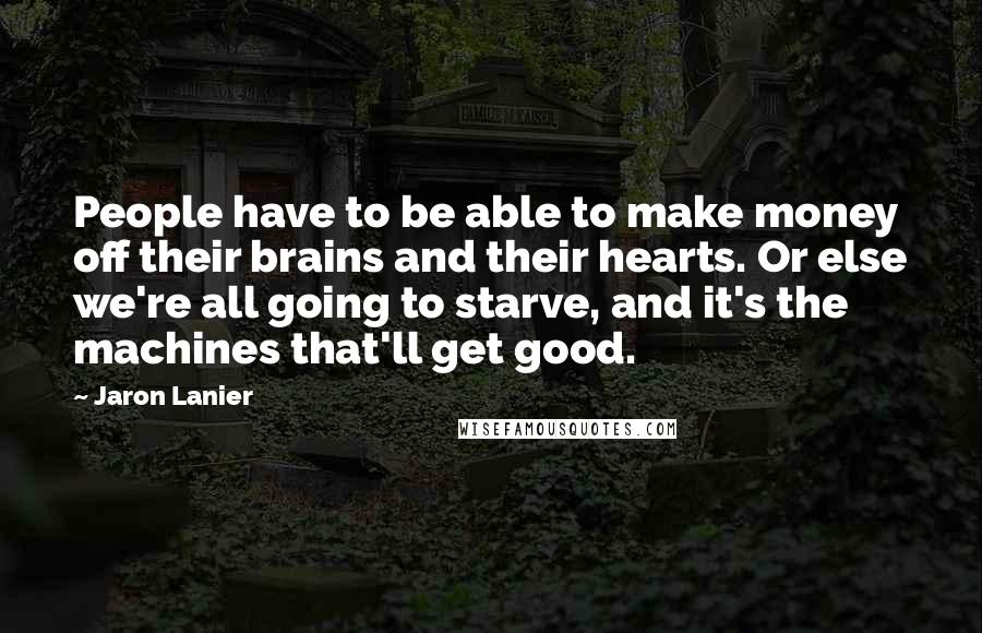 Jaron Lanier Quotes: People have to be able to make money off their brains and their hearts. Or else we're all going to starve, and it's the machines that'll get good.