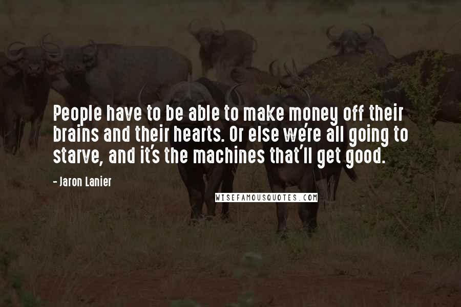 Jaron Lanier Quotes: People have to be able to make money off their brains and their hearts. Or else we're all going to starve, and it's the machines that'll get good.