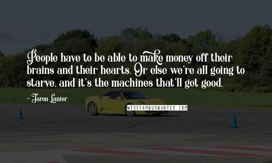 Jaron Lanier Quotes: People have to be able to make money off their brains and their hearts. Or else we're all going to starve, and it's the machines that'll get good.