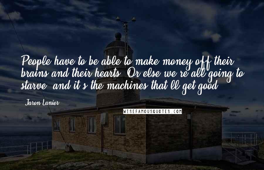 Jaron Lanier Quotes: People have to be able to make money off their brains and their hearts. Or else we're all going to starve, and it's the machines that'll get good.