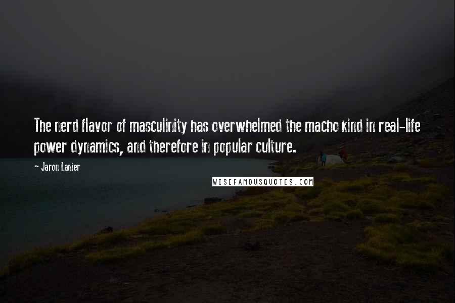 Jaron Lanier Quotes: The nerd flavor of masculinity has overwhelmed the macho kind in real-life power dynamics, and therefore in popular culture.
