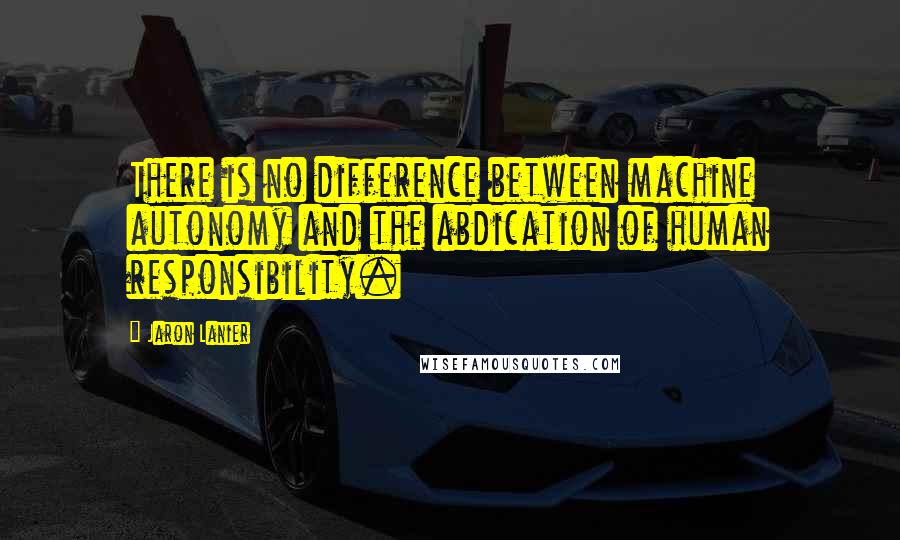 Jaron Lanier Quotes: There is no difference between machine autonomy and the abdication of human responsibility.