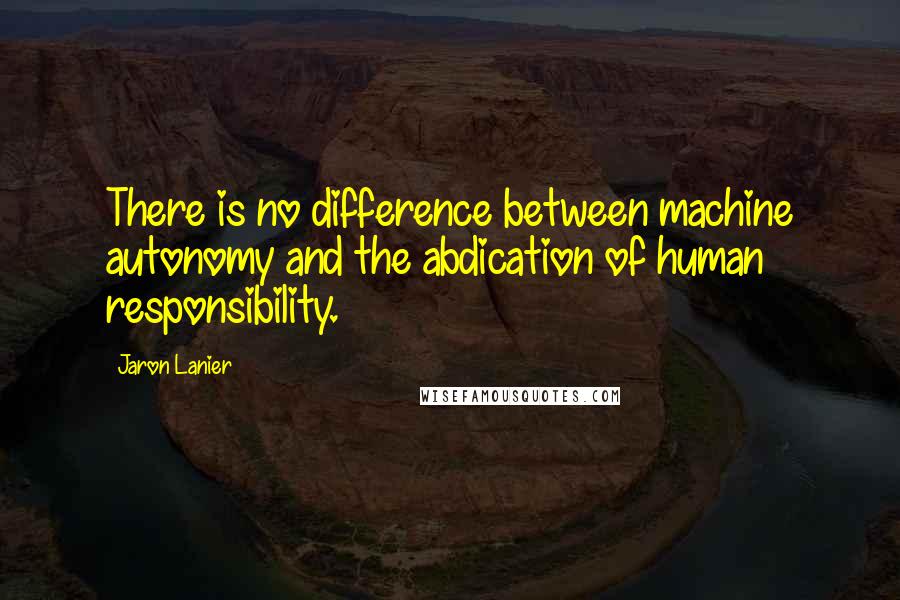 Jaron Lanier Quotes: There is no difference between machine autonomy and the abdication of human responsibility.