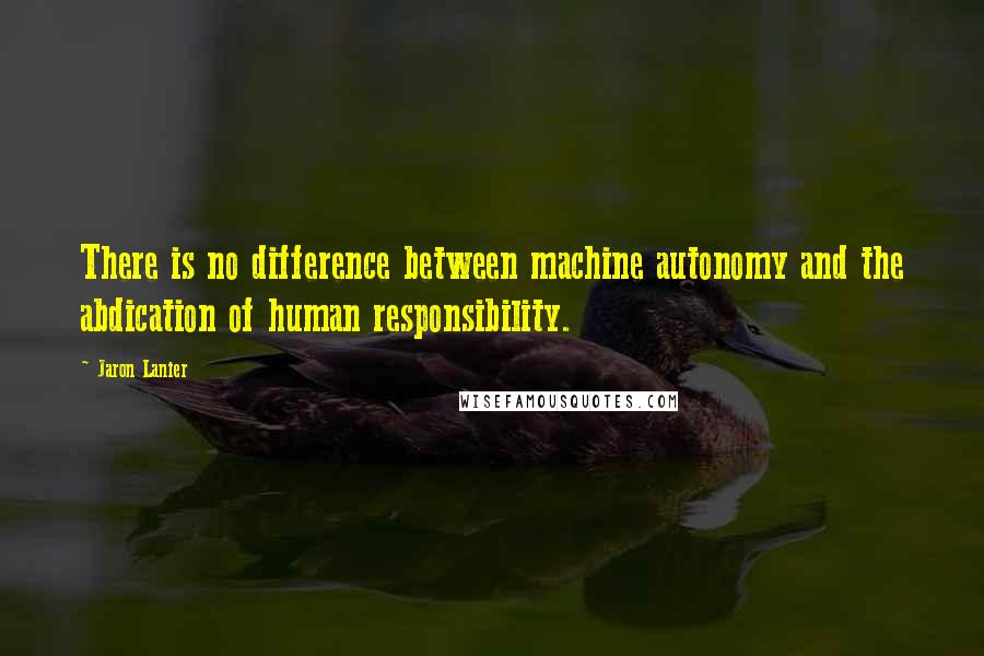 Jaron Lanier Quotes: There is no difference between machine autonomy and the abdication of human responsibility.