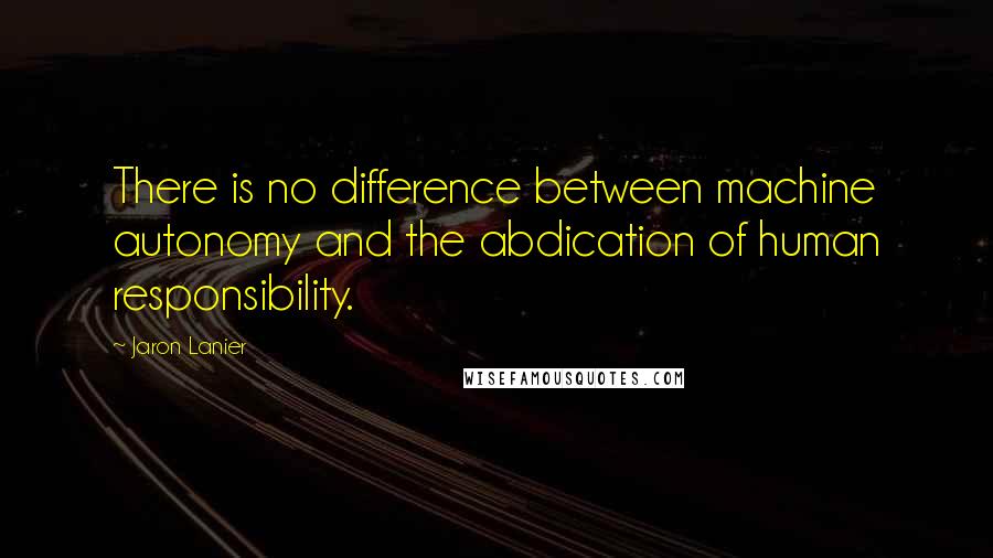 Jaron Lanier Quotes: There is no difference between machine autonomy and the abdication of human responsibility.