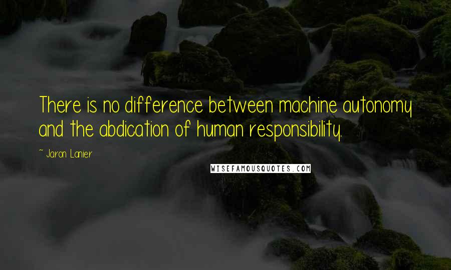 Jaron Lanier Quotes: There is no difference between machine autonomy and the abdication of human responsibility.