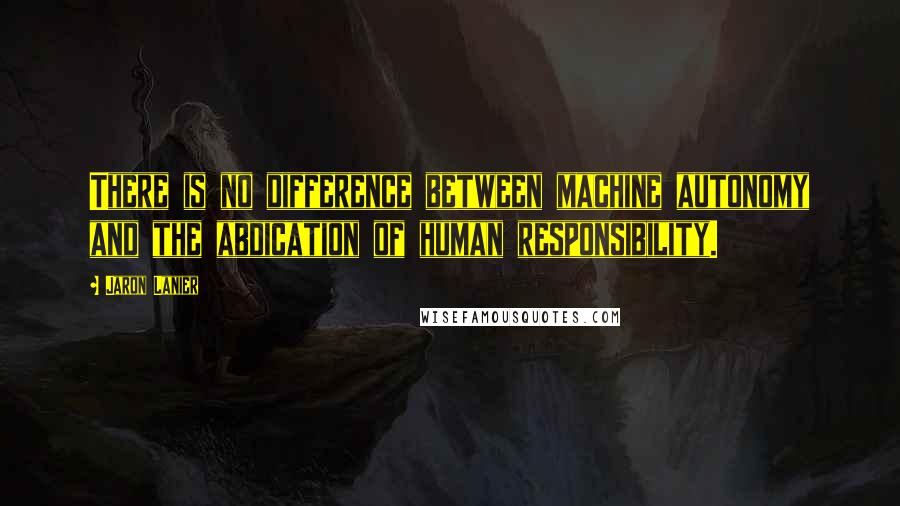 Jaron Lanier Quotes: There is no difference between machine autonomy and the abdication of human responsibility.