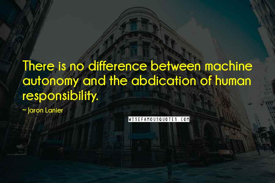 Jaron Lanier Quotes: There is no difference between machine autonomy and the abdication of human responsibility.