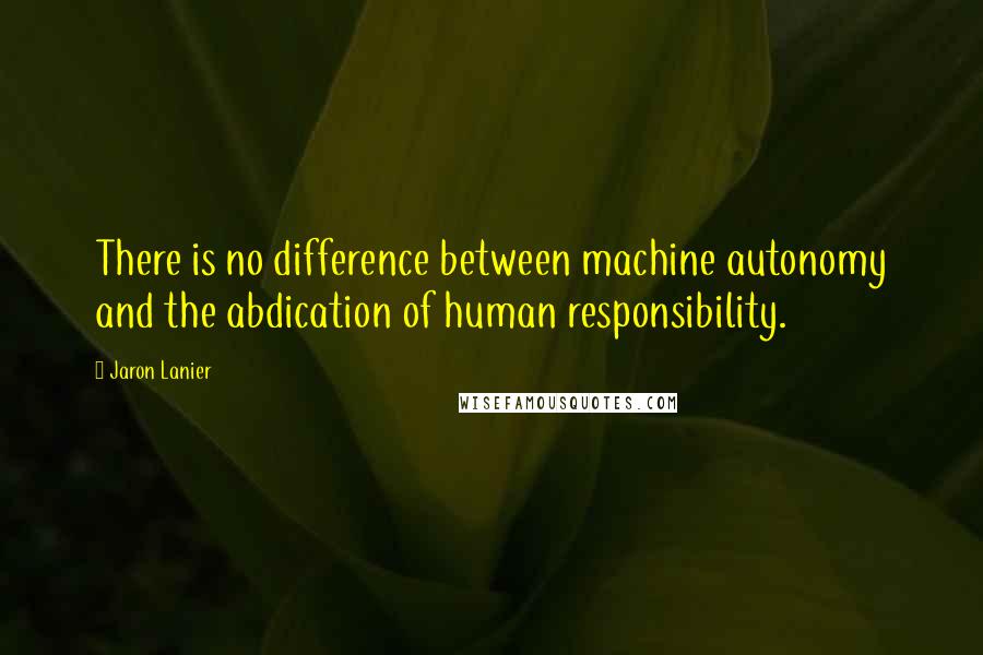 Jaron Lanier Quotes: There is no difference between machine autonomy and the abdication of human responsibility.
