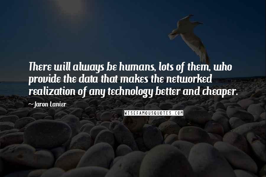 Jaron Lanier Quotes: There will always be humans, lots of them, who provide the data that makes the networked realization of any technology better and cheaper.