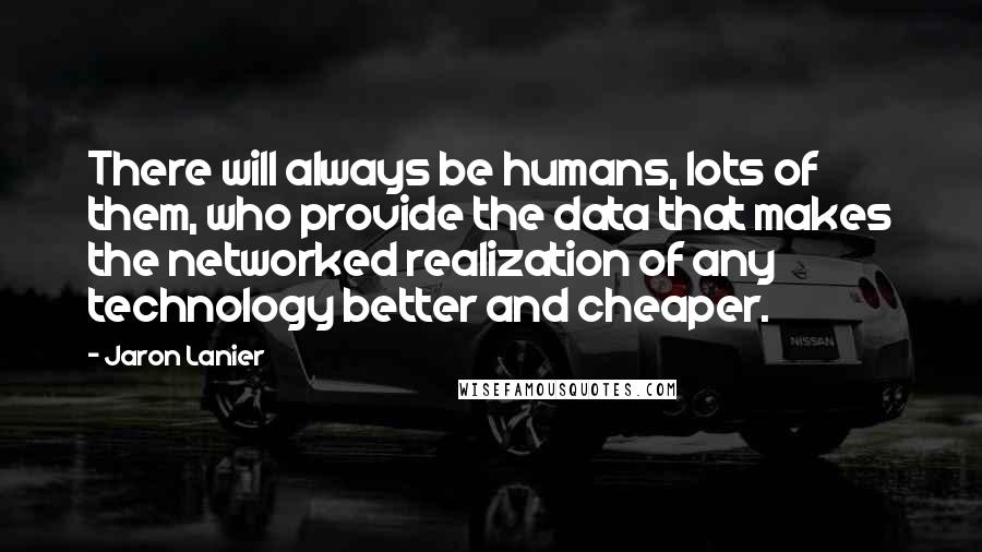 Jaron Lanier Quotes: There will always be humans, lots of them, who provide the data that makes the networked realization of any technology better and cheaper.