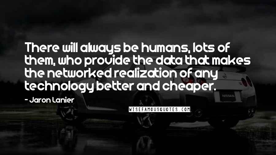 Jaron Lanier Quotes: There will always be humans, lots of them, who provide the data that makes the networked realization of any technology better and cheaper.