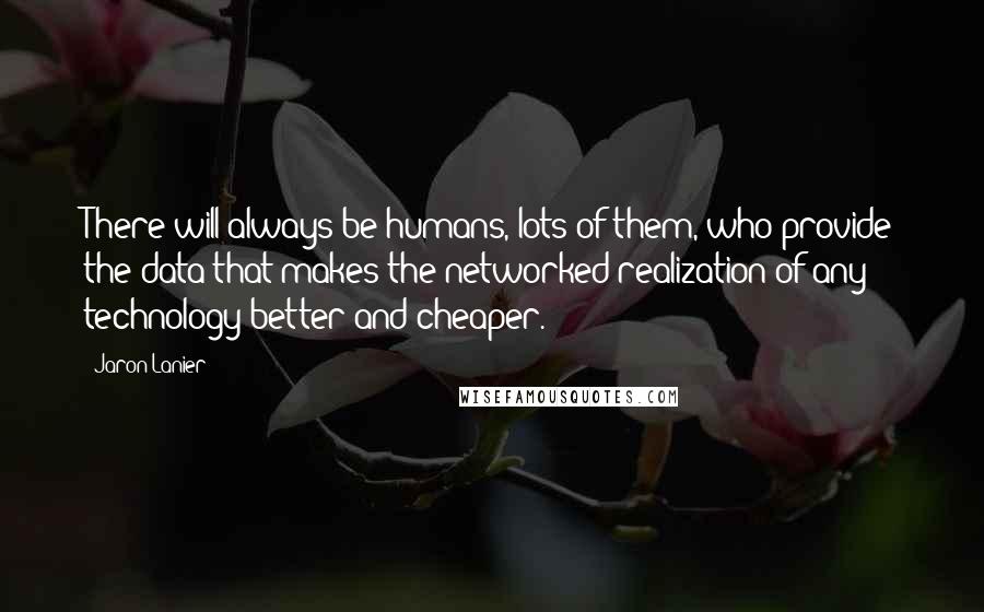 Jaron Lanier Quotes: There will always be humans, lots of them, who provide the data that makes the networked realization of any technology better and cheaper.