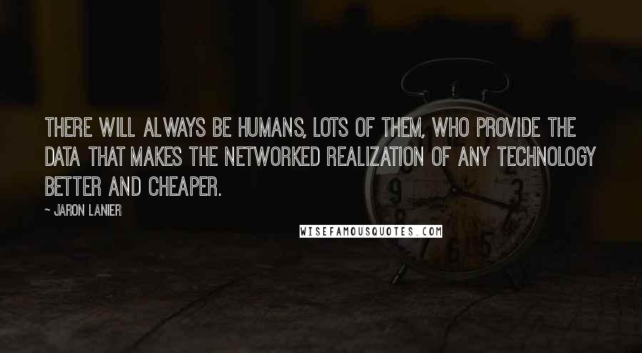 Jaron Lanier Quotes: There will always be humans, lots of them, who provide the data that makes the networked realization of any technology better and cheaper.