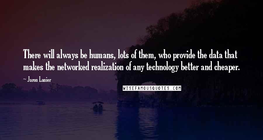 Jaron Lanier Quotes: There will always be humans, lots of them, who provide the data that makes the networked realization of any technology better and cheaper.