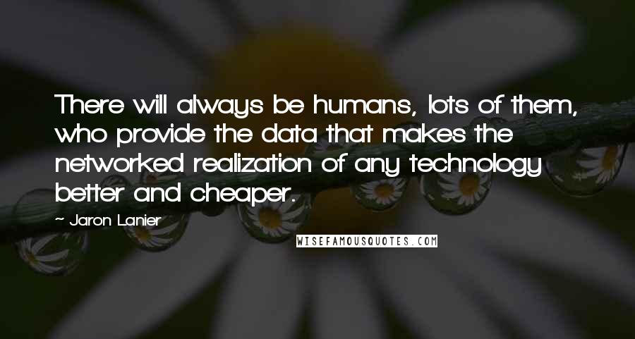 Jaron Lanier Quotes: There will always be humans, lots of them, who provide the data that makes the networked realization of any technology better and cheaper.