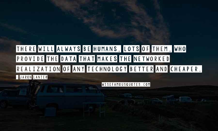 Jaron Lanier Quotes: There will always be humans, lots of them, who provide the data that makes the networked realization of any technology better and cheaper.