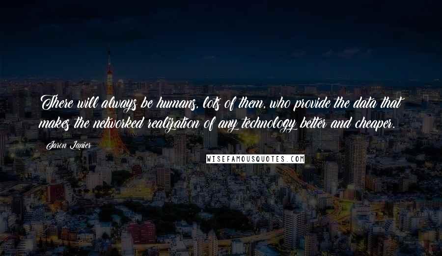 Jaron Lanier Quotes: There will always be humans, lots of them, who provide the data that makes the networked realization of any technology better and cheaper.