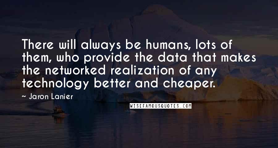 Jaron Lanier Quotes: There will always be humans, lots of them, who provide the data that makes the networked realization of any technology better and cheaper.
