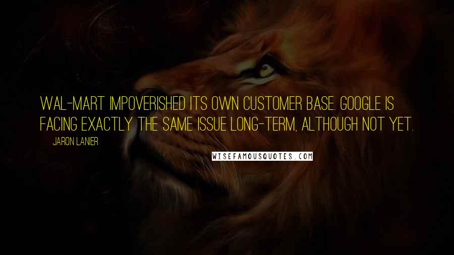 Jaron Lanier Quotes: Wal-Mart impoverished its own customer base. Google is facing exactly the same issue long-term, although not yet.