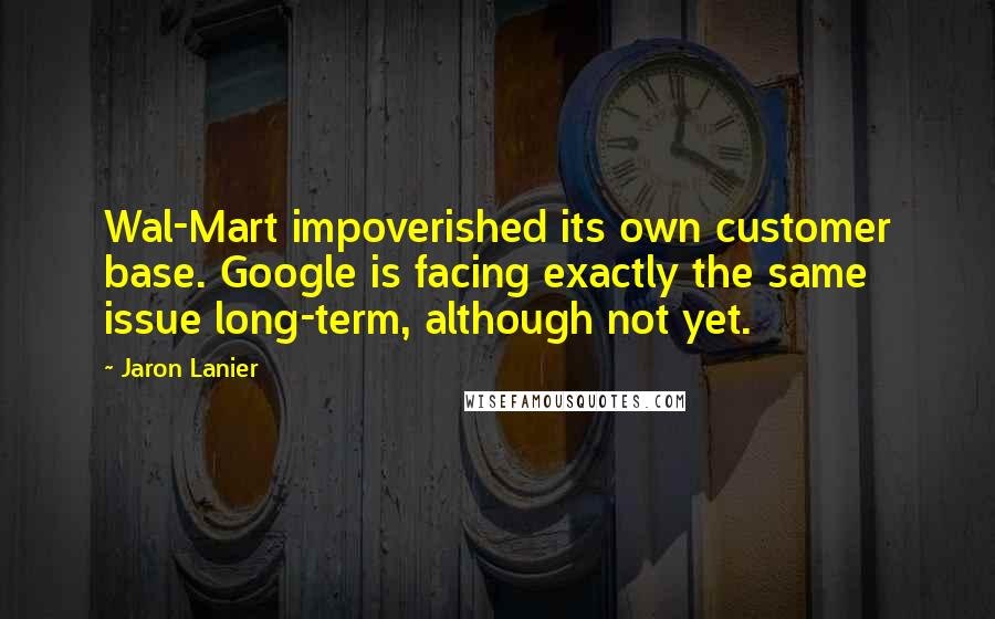 Jaron Lanier Quotes: Wal-Mart impoverished its own customer base. Google is facing exactly the same issue long-term, although not yet.