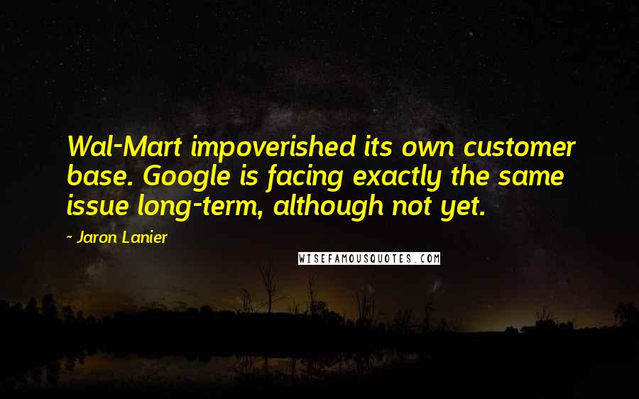 Jaron Lanier Quotes: Wal-Mart impoverished its own customer base. Google is facing exactly the same issue long-term, although not yet.