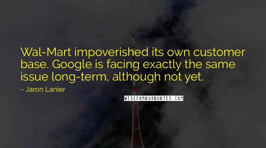 Jaron Lanier Quotes: Wal-Mart impoverished its own customer base. Google is facing exactly the same issue long-term, although not yet.