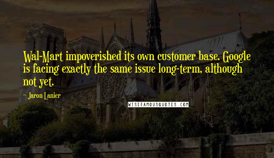 Jaron Lanier Quotes: Wal-Mart impoverished its own customer base. Google is facing exactly the same issue long-term, although not yet.