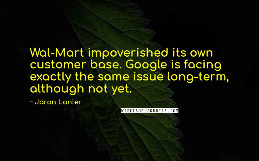 Jaron Lanier Quotes: Wal-Mart impoverished its own customer base. Google is facing exactly the same issue long-term, although not yet.