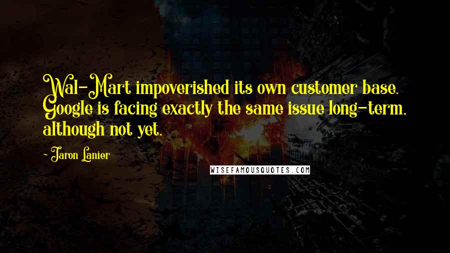 Jaron Lanier Quotes: Wal-Mart impoverished its own customer base. Google is facing exactly the same issue long-term, although not yet.