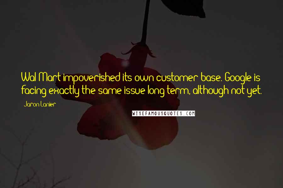 Jaron Lanier Quotes: Wal-Mart impoverished its own customer base. Google is facing exactly the same issue long-term, although not yet.