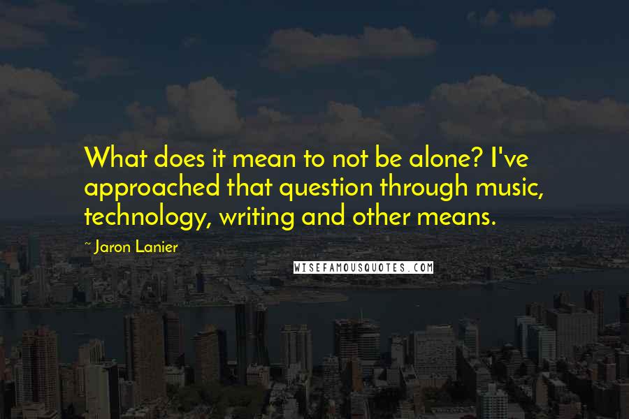 Jaron Lanier Quotes: What does it mean to not be alone? I've approached that question through music, technology, writing and other means.