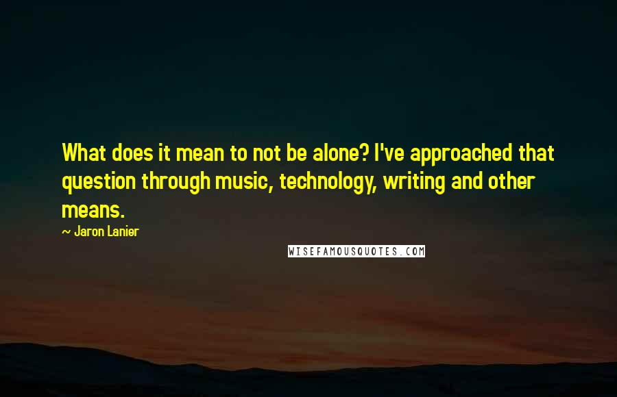 Jaron Lanier Quotes: What does it mean to not be alone? I've approached that question through music, technology, writing and other means.