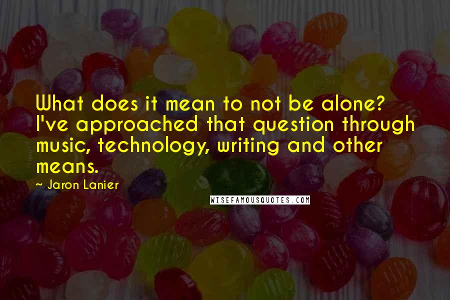 Jaron Lanier Quotes: What does it mean to not be alone? I've approached that question through music, technology, writing and other means.