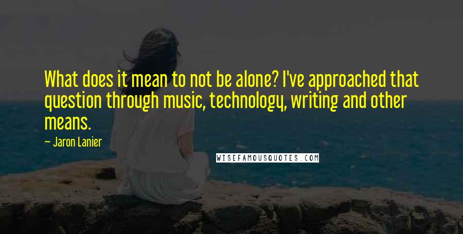 Jaron Lanier Quotes: What does it mean to not be alone? I've approached that question through music, technology, writing and other means.