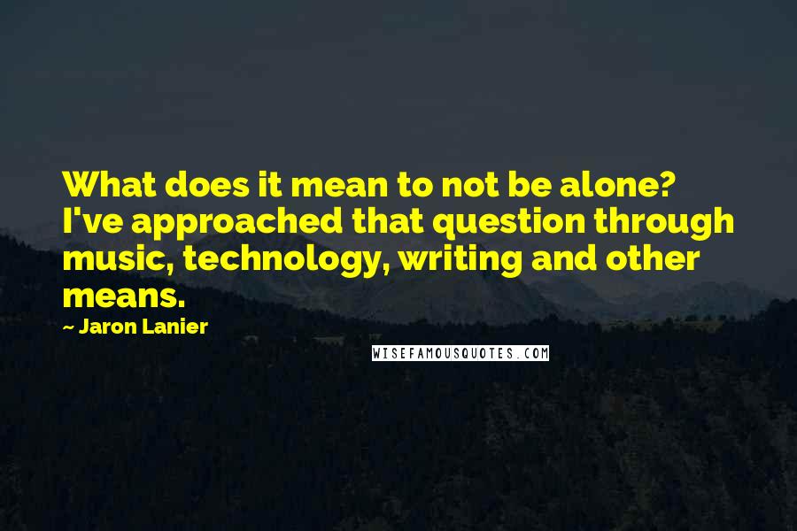 Jaron Lanier Quotes: What does it mean to not be alone? I've approached that question through music, technology, writing and other means.