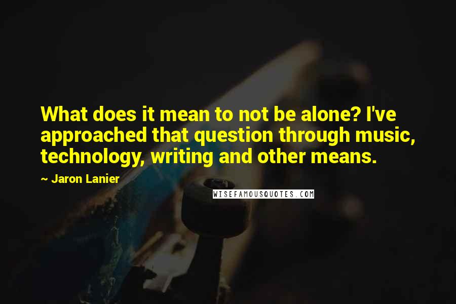 Jaron Lanier Quotes: What does it mean to not be alone? I've approached that question through music, technology, writing and other means.