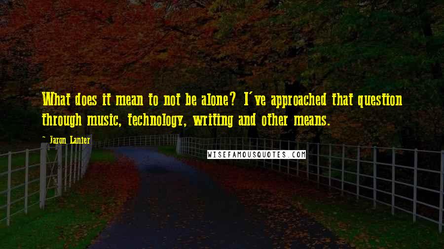 Jaron Lanier Quotes: What does it mean to not be alone? I've approached that question through music, technology, writing and other means.