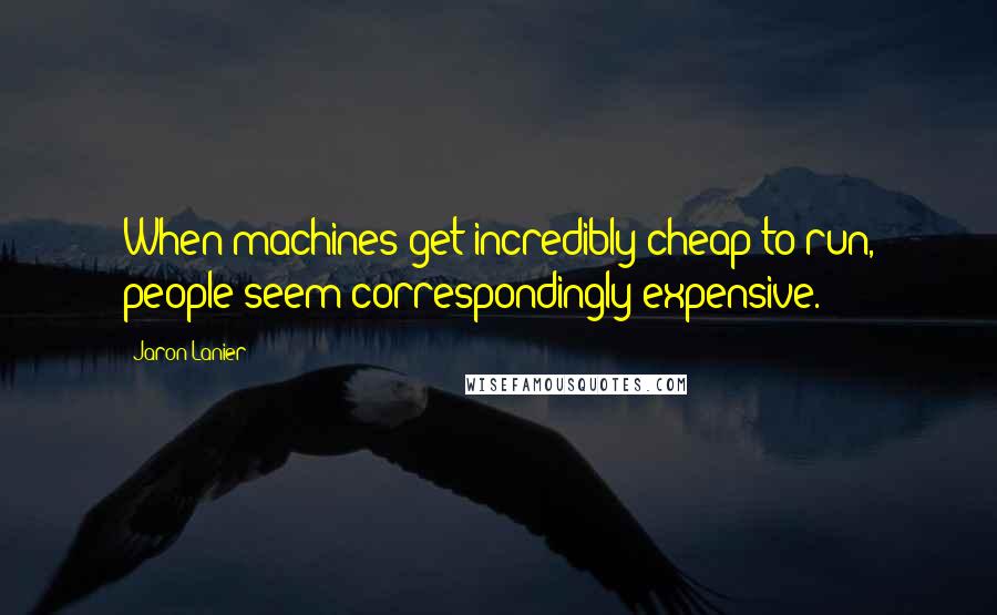 Jaron Lanier Quotes: When machines get incredibly cheap to run, people seem correspondingly expensive.