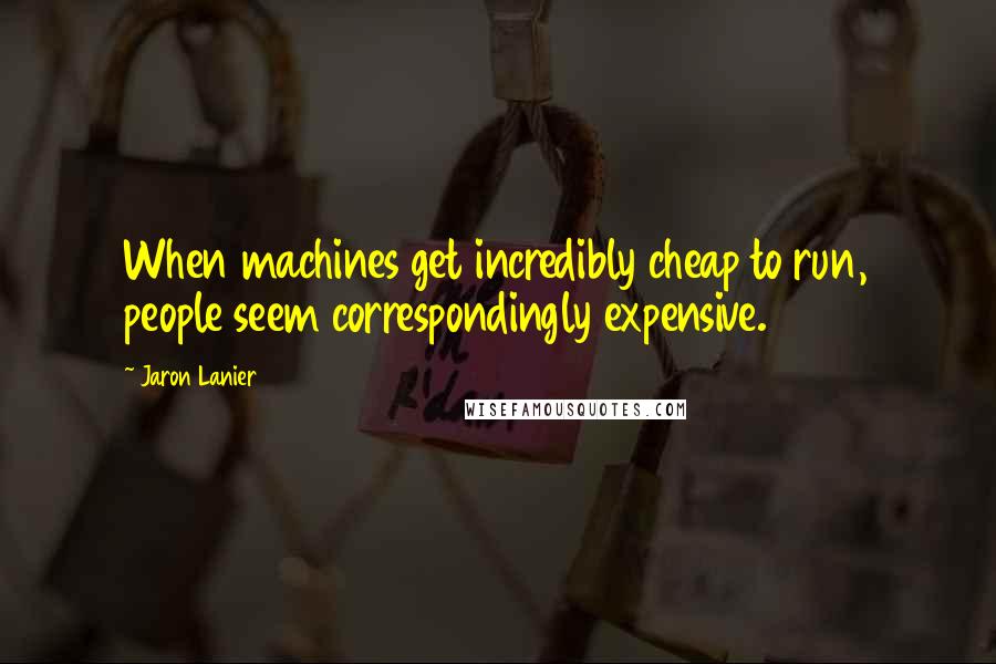 Jaron Lanier Quotes: When machines get incredibly cheap to run, people seem correspondingly expensive.