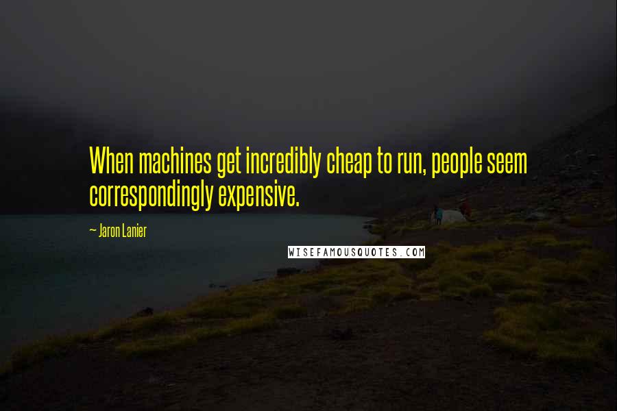 Jaron Lanier Quotes: When machines get incredibly cheap to run, people seem correspondingly expensive.