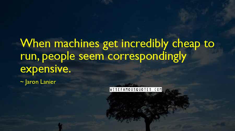 Jaron Lanier Quotes: When machines get incredibly cheap to run, people seem correspondingly expensive.