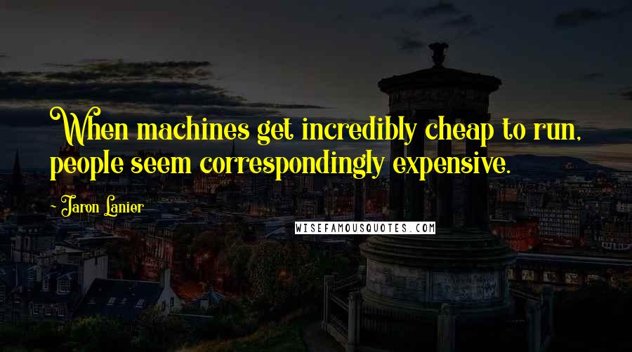 Jaron Lanier Quotes: When machines get incredibly cheap to run, people seem correspondingly expensive.