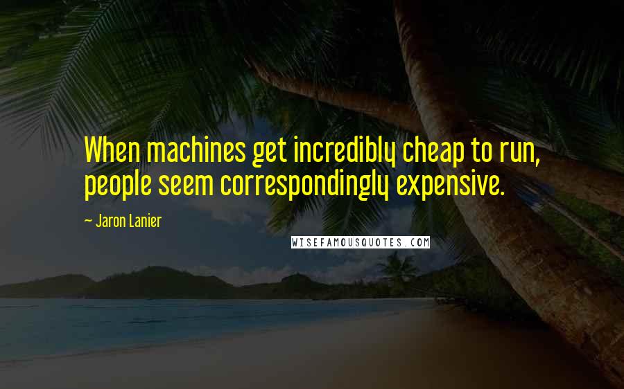 Jaron Lanier Quotes: When machines get incredibly cheap to run, people seem correspondingly expensive.