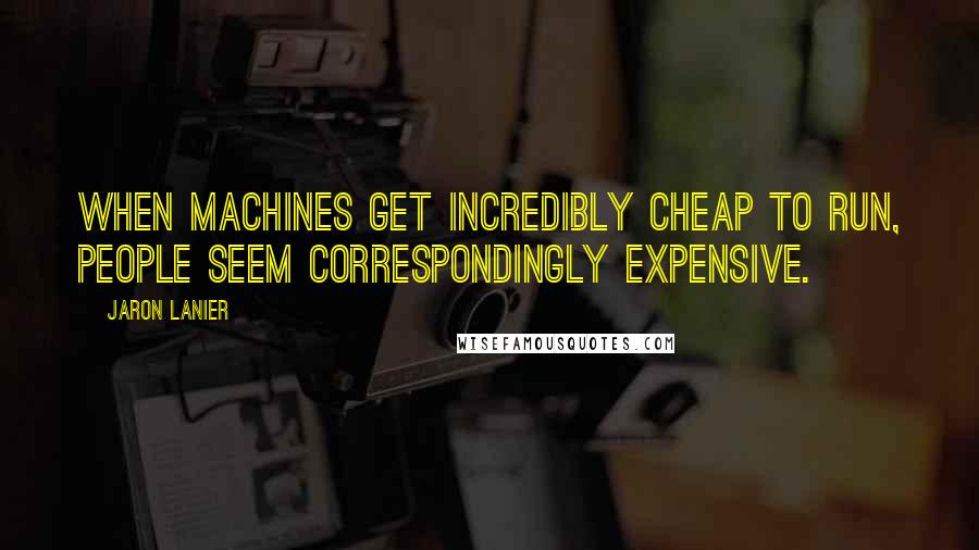 Jaron Lanier Quotes: When machines get incredibly cheap to run, people seem correspondingly expensive.