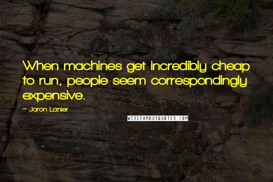 Jaron Lanier Quotes: When machines get incredibly cheap to run, people seem correspondingly expensive.