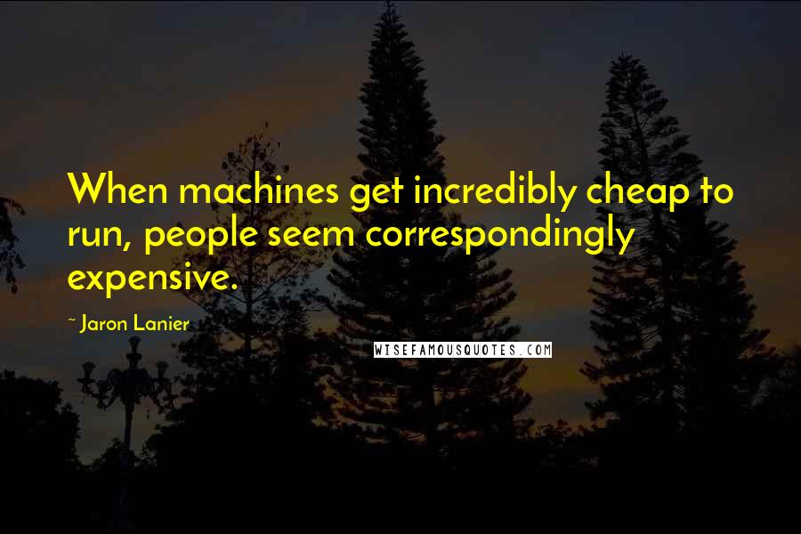 Jaron Lanier Quotes: When machines get incredibly cheap to run, people seem correspondingly expensive.
