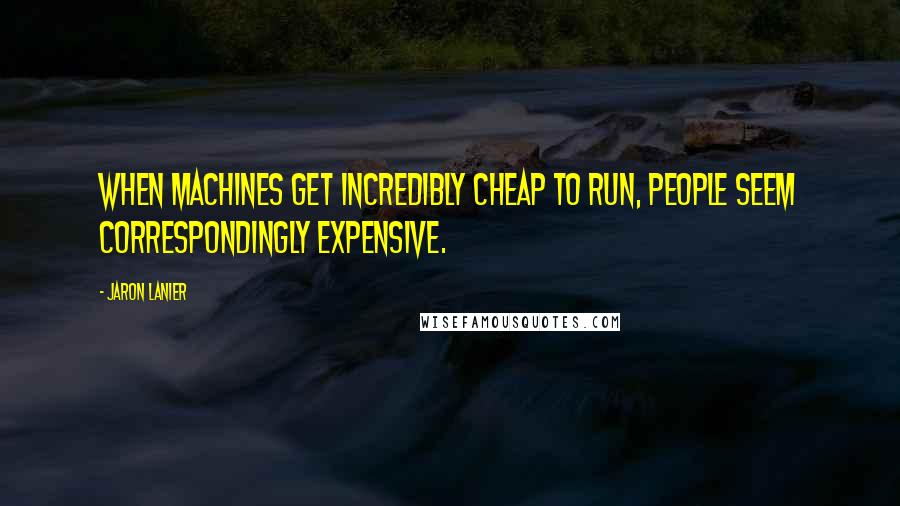 Jaron Lanier Quotes: When machines get incredibly cheap to run, people seem correspondingly expensive.